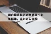 米兰体育官网入口-国内球队在区域杯赛事中力压群雄，实力无人能敌