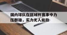 米兰体育官网入口-国内球队在区域杯赛事中力压群雄，实力无人能敌