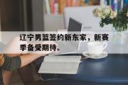 米兰体育官网入口-辽宁男篮签约新东家，新赛季备受期待。