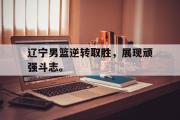 米兰体育官网入口-辽宁男篮逆转取胜，展现顽强斗志。