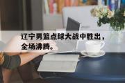 AC Milan Sports-辽宁男篮点球大战中胜出，全场沸腾。
