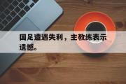 米兰体育官网入口-国足遭遇失利，主教练表示遗憾。