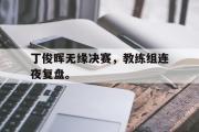 米兰体育官网入口-丁俊晖无缘决赛，教练组连夜复盘。