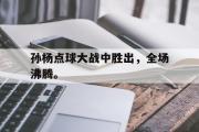 米兰体育官网入口-孙杨点球大战中胜出，全场沸腾。
