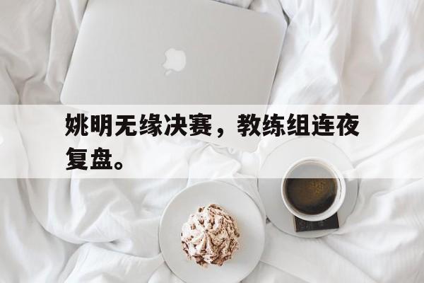 米兰体育官网入口-姚明无缘决赛，教练组连夜复盘。