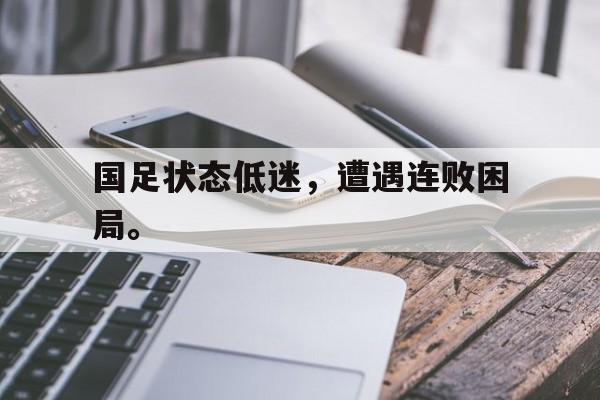 国足状态低迷，遭遇连败困局。