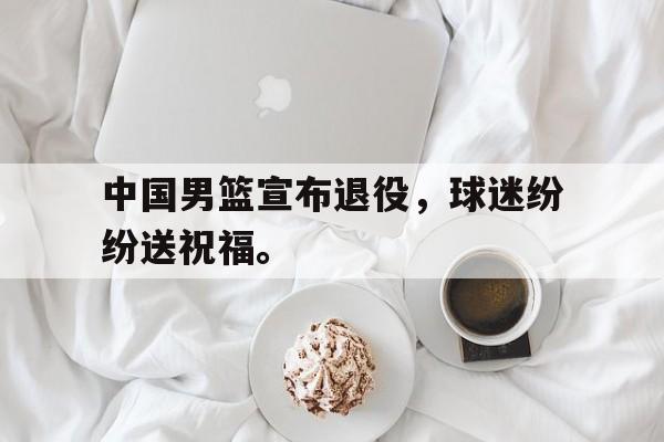 中国男篮宣布退役，球迷纷纷送祝福。