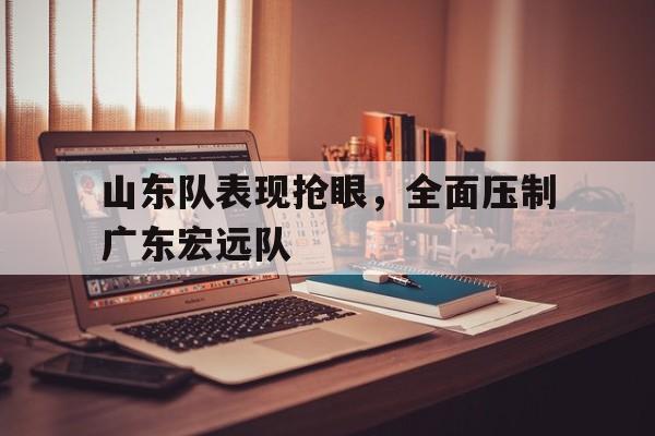 山东队表现抢眼，全面压制广东宏远队
